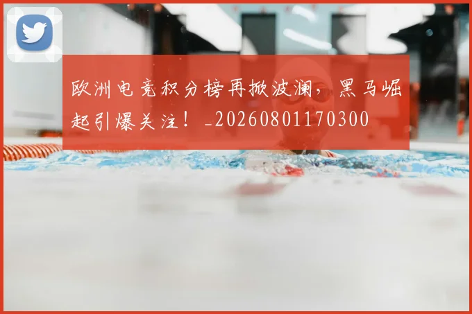 欧洲电竞积分榜再掀波澜,黑马崛起引爆关注!_20260801170300