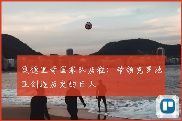 莫德里奇国家队历程:带领克罗地亚创造历史的巨人