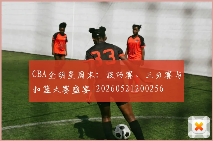 CBA全明星周末:技巧赛、三分赛与扣篮大赛盛宴_20260521200256