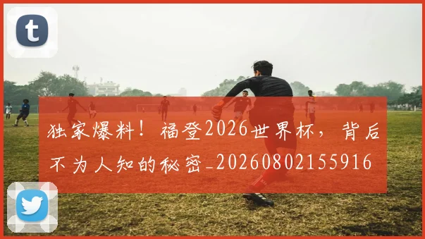独家爆料!福登2026世界杯,背后不为人知的秘密_20260802155916