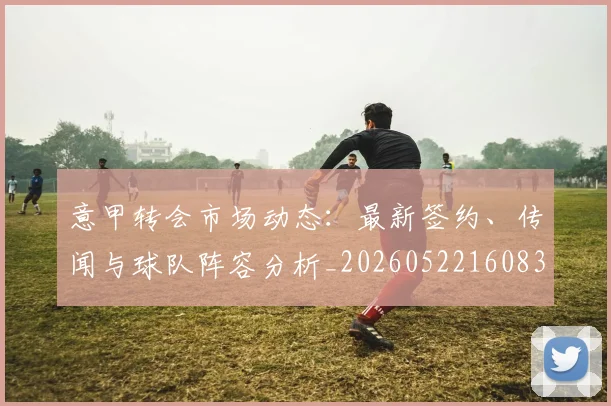 意甲转会市场动态:最新签约、传闻与球队阵容分析_20260522160834_20260707143633