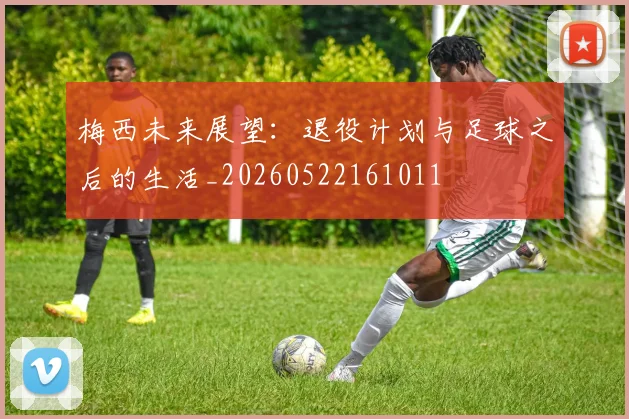 梅西未来展望:退役计划与足球之后的生活_20260522161011