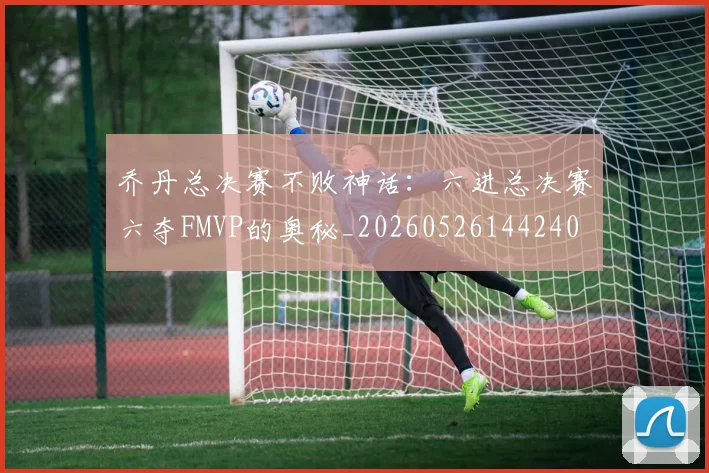 乔丹总决赛不败神话：六进总决赛六夺FMVP的奥秘_20260526144240