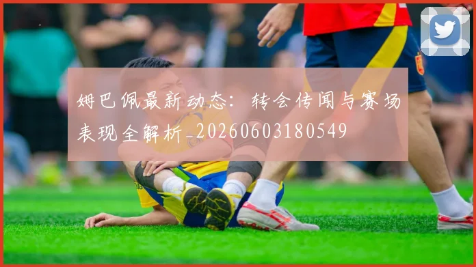 姆巴佩最新动态:转会传闻与赛场表现全解析_20260603180549