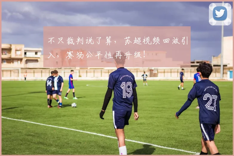 不只裁判说了算,苏超视频回放引入,赛场公平性再升级!