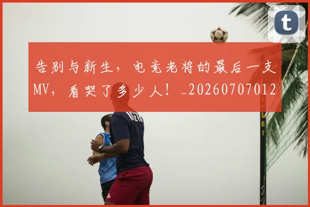 告别与新生,电竞老将的最后一支MV,看哭了多少人!_20260707012041