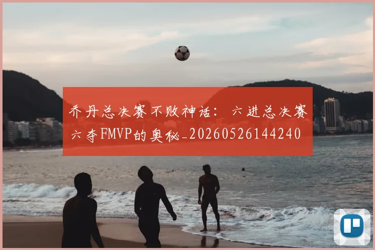 乔丹总决赛不败神话：六进总决赛六夺FMVP的奥秘_20260526144240