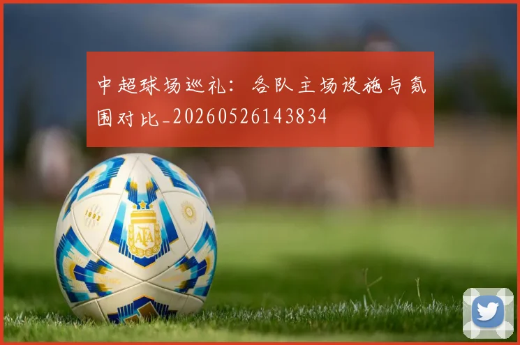 中超球场巡礼：各队主场设施与氛围对比_20260526143834