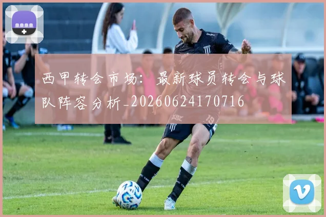 西甲转会市场:最新球员转会与球队阵容分析_20260624170716