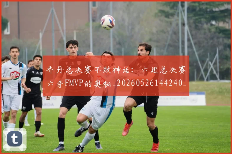 乔丹总决赛不败神话：六进总决赛六夺FMVP的奥秘_20260526144240_20260716192110