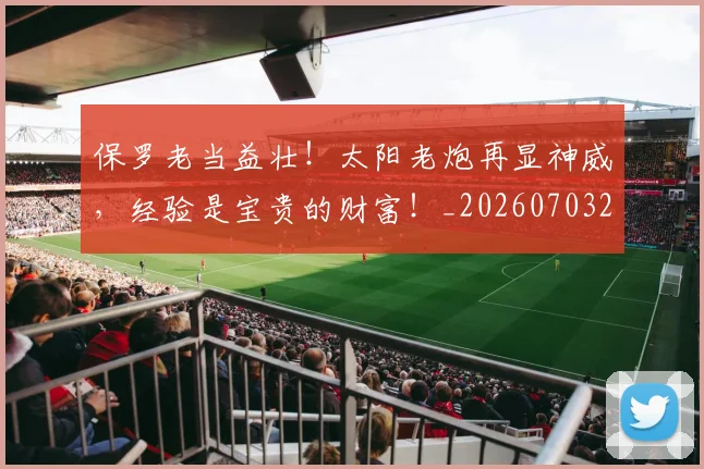 保罗老当益壮!太阳老炮再显神威,经验是宝贵的财富!_20260703214232