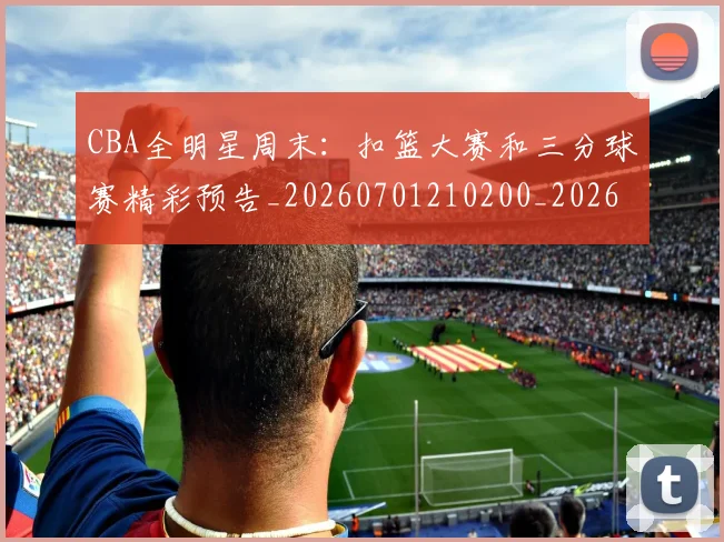 CBA全明星周末:扣篮大赛和三分球赛精彩预告_20260701210200_20260713214406