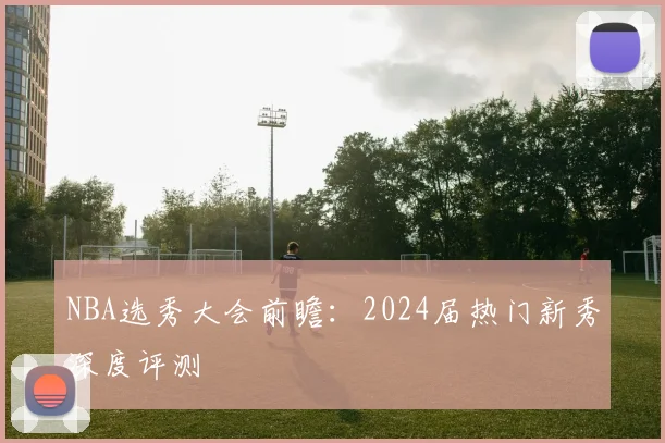 NBA选秀大会前瞻:2024届热门新秀深度评测