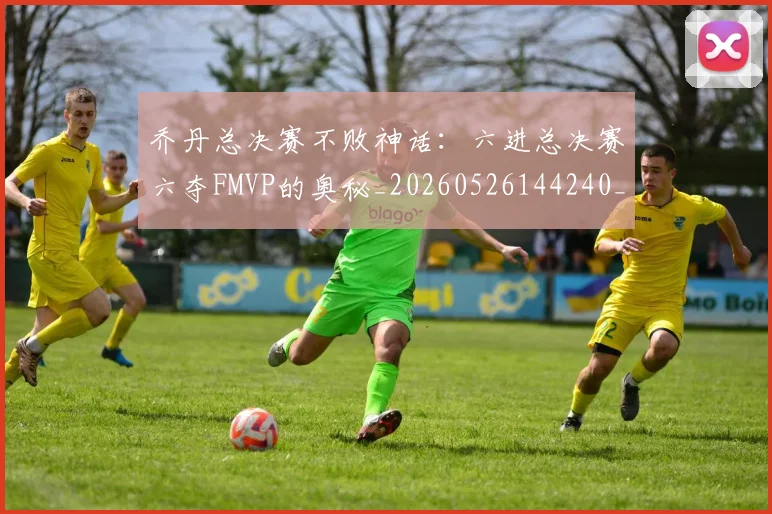 乔丹总决赛不败神话：六进总决赛六夺FMVP的奥秘_20260526144240_20260716192110