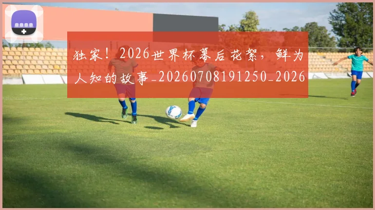 独家!2026世界杯幕后花絮,鲜为人知的故事_20260708191250_20260802155920