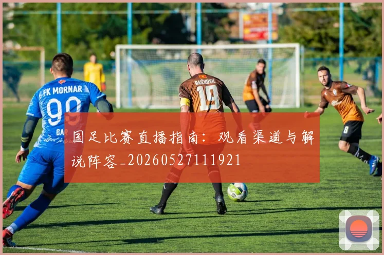 国足比赛直播指南:观看渠道与解说阵容_20260527111921